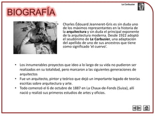 Le Corbusier




                          •   Charles Édouard Jeanneret-Gris es sin duda uno
                              de los máximos representantes en la historia de
                              la arquitectura y sin duda el principal exponente
                              de la arquitectura moderna. Desde 1922 adoptó
                              el seudónimo de Le Corbusier, una adaptación
                              del apellido de uno de sus ancestros que tiene
                              como significado ‘el cuervo’.



• Los innumerables proyectos que ideo a lo largo de su vida no pudieron ser
  realizados en su totalidad, pero marcaron a las siguientes generaciones de
  arquitectos
• Fue un arquitecto, pintor y teórico que dejó un importante legado de teorías
  escritas sobre arquitectura y arte.
• Todo comenzó el 6 de octubre de 1887 en La Chaux-de-Fonds (Suiza), allí
  nació y realizó sus primeros estudios de artes y oficios.
 