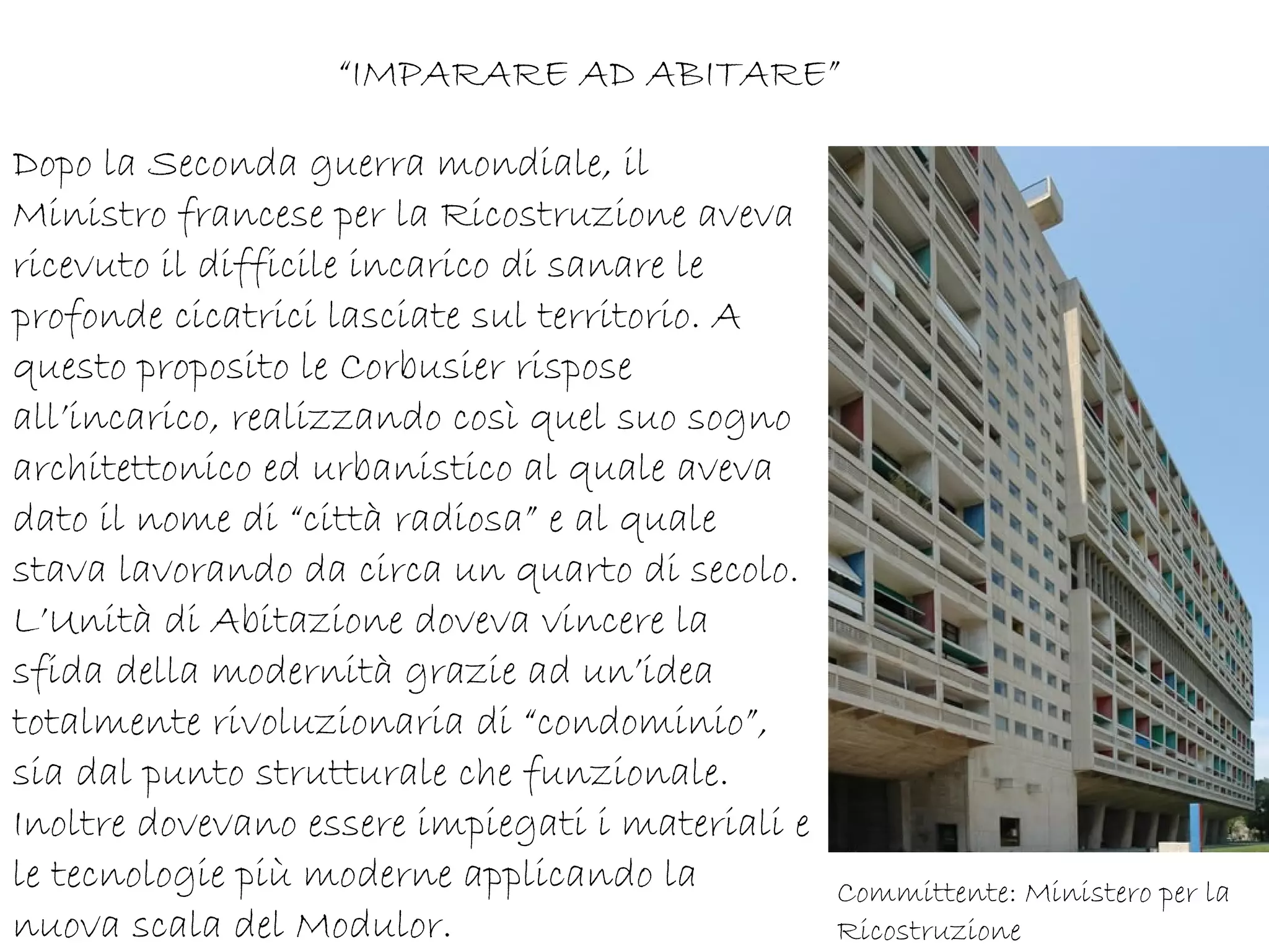 “IMPARARE AD ABITARE”

Dopo la Seconda guerra mondiale, il
Ministro francese per la Ricostruzione aveva
ricevuto il difficile incarico di sanare le
profonde cicatrici lasciate sul territorio. A
questo proposito le Corbusier rispose
all’incarico, realizzando così quel suo sogno
architettonico ed urbanistico al quale aveva
dato il nome di “città radiosa” e al quale
stava lavorando da circa un quarto di secolo.
L’Unità di Abitazione doveva vincere la
sfida della modernità grazie ad un’idea
totalmente rivoluzionaria di “condominio”,
sia dal punto strutturale che funzionale.
Inoltre dovevano essere impiegati i materiali e
le tecnologie più moderne applicando la           Committente: Ministero per la
nuova scala del Modulor.                          Ricostruzione
 
