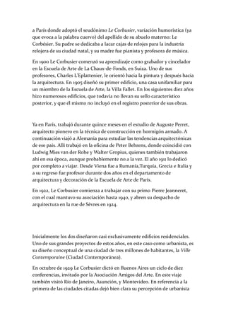 a París donde adoptó el seudónimo Le Corbusier, variación humorística (ya
que evoca a la palabra cuervo) del apellido de su abuelo materno: Le
Corbésier. Su padre se dedicaba a lacar cajas de relojes para la industria
relojera de su ciudad natal, y su madre fue pianista y profesora de música.
En 1900 Le Corbusier comenzó su aprendizaje como grabador y cincelador
en la Escuela de Arte de La Chaux-de-Fonds, en Suiza. Uno de sus
profesores, Charles L'Eplattenier, le orientó hacia la pintura y después hacia
la arquitectura. En 1905 diseñó su primer edificio, una casa unifamiliar para
un miembro de la Escuela de Arte, la Villa Fallet. En los siguientes diez años
hizo numerosos edificios, que todavía no llevan su sello característico
posterior, y que él mismo no incluyó en el registro posterior de sus obras.
Ya en París, trabajó durante quince meses en el estudio de Auguste Perret,
arquitecto pionero en la técnica de construcción en hormigón armado. A
continuación viajó a Alemania para estudiar las tendencias arquitectónicas
de ese país. Allí trabajó en la oficina de Peter Behrens, donde coincidió con
Ludwig Mies van der Rohe y Walter Gropius, quienes también trabajaron
ahí en esa época, aunque probablemente no a la vez. El año 1911 lo dedicó
por completo a viajar. Desde Viena fue a Rumanía,Turquía, Grecia e Italia y
a su regreso fue profesor durante dos años en el departamento de
arquitectura y decoración de la Escuela de Arte de París.
En 1922, Le Corbusier comienza a trabajar con su primo Pierre Jeanneret,
con el cual mantuvo su asociación hasta 1940, y abren su despacho de
arquitectura en la rue de Sèvres en 1924.
Inicialmente los dos diseñaron casi exclusivamente edificios residenciales.
Uno de sus grandes proyectos de estos años, en este caso como urbanista, es
su diseño conceptual de una ciudad de tres millones de habitantes, la Ville
Contemporaine (Ciudad Contemporánea).
En octubre de 1929 Le Corbusier dictó en Buenos Aires un ciclo de diez
conferencias, invitado por la Asociación Amigos del Arte. En este viaje
también visitó Río de Janeiro, Asunción, y Montevideo. En referencia a la
primera de las ciudades citadas dejó bien clara su percepción de urbanista
 