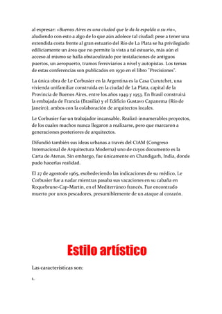 al expresar: «Buenos Aires es una ciudad que le da la espalda a su río»,
aludiendo con esto a algo de lo que aún adolece tal ciudad: pese a tener una
extendida costa frente al gran estuario del Río de La Plata se ha privilegiado
ediliciamente un área que no permite la vista a tal estuario, más aún el
acceso al mismo se halla obstaculizado por instalaciones de antiguos
puertos, un aeropuerto, tramos ferroviarios a nivel y autopistas. Los temas
de estas conferencias son publicados en 1930 en el libro "Precisiones".
La única obra de Le Corbusier en la Argentina es la Casa Curutchet, una
vivienda unifamiliar construida en la ciudad de La Plata, capital de la
Provincia de Buenos Aires, entre los años 1949 y 1953. En Brasil construirá
la embajada de Francia (Brasilia) y el Edificio Gustavo Capanema (Río de
Janeiro), ambos con la colaboración de arquitectos locales.
Le Corbusier fue un trabajador incansable. Realizó innumerables proyectos,
de los cuales muchos nunca llegaron a realizarse, pero que marcaron a
generaciones posteriores de arquitectos.
Difundió también sus ideas urbanas a través del CIAM (Congreso
Internacional de Arquitectura Moderna) uno de cuyos documento es la
Carta de Atenas. Sin embargo, fue únicamente en Chandigarh, India, donde
pudo hacerlas realidad.
El 27 de agostode 1965, esobedeciendo las indicaciones de su médico, Le
Corbusier fue a nadar mientras pasaba sus vacaciones en su cabaña en
Roquebrune-Cap-Martin, en el Mediterráneo francés. Fue encontrado
muerto por unos pescadores, presumiblemente de un ataque al corazón.
Estilo artístico
Las características son:
1.
 
