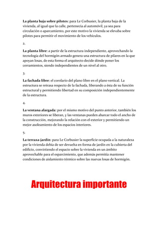 La planta baja sobre pilotes: para Le Corbusier, la planta baja de la
vivienda, al igual que la calle, pertenecía al automóvil, ya sea para
circulación o aparcamiento, por este motivo la vivienda se elevaba sobre
pilotes para permitir el movimiento de los vehículos.
2.
La planta libre: a partir de la estructura independiente, aprovechando la
tecnología del hormigón armado genera una estructura de pilares en la que
apoyan losas, de esta forma el arquitecto decide dónde poner los
cerramientos, siendo independientes de un nivel al otro.
3.
La fachada libre: el corolario del plano libre en el plano vertical. La
estructura se retrasa respecto de la fachada, liberando a ésta de su función
estructural y permitiendo libertad en su composición independientemente
de la estructura.
4.
La ventana alargada: por el mismo motivo del punto anterior, también los
muros exteriores se liberan, y las ventanas pueden abarcar todo el ancho de
la construcción, mejorando la relación con el exterior y permitiendo un
mejor asoleamiento de los espacios interiores.
5.
La terraza-jardín: para Le Corbusier la superficie ocupada a la naturaleza
por la vivienda debía de ser devuelta en forma de jardín en la cubierta del
edificio, convirtiendo el espacio sobre la vivienda en un ámbito
aprovechable para el esparcimiento, que además permitía mantener
condiciones de aislamiento térmico sobre las nuevas losas de hormigón.
Arquitectura importante
 