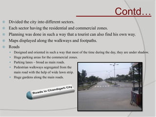 Contd…
 Divided the city into different sectors.
 Each sector having the residential and commercial zones.
 Planning was done in such a way that a tourist can also find his own way.
 Maps displayed along the walkways and footpaths.
 Roads
 Designed and oriented in such a way that most of the time during the day, they are under shadow.
 Huge parking areas for the commercial zones.
 Parking lanes – broad as main roads.
 Pedestrian walkways segregated from the
main road with the help of wide lawn strip.
 Huge gardens along the main roads.
 