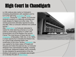 High Court in Chandigarh
La Ville radieuse also marks Le Corbusier's
increasing dissatisfaction with capitalism and his
turn to the right-wing syndicalism of Hubert
Lagardelle. During the Vichy regime, Le Corbusier
received a position on a planning committee and
made designs for Algiers and other cities. The
central government ultimately rejected his plans,
and after 1942 Le Corbusier withdrew from political
activity.[6]
After World War II, Le Corbusier attempted to
realize his urban planning schemes on a small
scale by constructing a series of "unités" (the
housing block unit of the Radiant City) around
France. The most famous of these was the Unité
d'Habitation of Marseilles (1946–52). In the 1950s,
a unique opportunity to translate the Radiant City
on a grand scale presented itself in the
construction of the Union Territory Chandigarh, the
new capital for the Indian states of Punjab and
Haryana and India's first planned city. Le Corbusier
designed many administration buildings, including
a courthouse, parliament building, and a university.
He also designed the general layout of the city,
dividing it into sectors. Le Corbusier was brought
on to develop the plan of Albert Mayer.
 