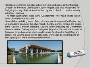 •Besides determining the city's urban form, Le Corbusier, as the "Spiritual
Director" of the entire Chandigarh Capitol Project, was also responsible for
designing the key „Special Areas' of the city, each of which contains several
individual buildings.
•The most significant of these is the „Capitol Parc' - the „head' and la raison
d'être of the entire enterprise.
•A parallel undertaking - one of almost equal significance as the Capitol, was
Le Corbusier's design of the city's „heart', the City Centre. In time, the design
of the „Cultural Complex' along the „Leisure Valley', including the Government
Museum and Art Gallery and the College of Art (L-C's Centre for Audio-visual
Training), as well as some other smaller works (such as the Boat Club and
parts of the Sukhna Lake, which essentially were seen as integral parts of
the Capitol parc) were also undertaken by him.
 