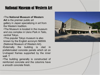 National Museum of Western Art
•The National Museum of Western
Art is the premier public art
gallery in Japan specializing in art from
the Western tradition.
•The Museum is located in the museum
and zoo complex in Ueno Park in Taito,
central Tokyo.
•This popular Tokyo museum is also
known by the English acronym NMWA
(National Museum of Western Art).
•Externally the building is clad in
prefabricated concrete panels which sit on
U-shaped frames supported by the inner
wall. T
•The building generally is constructed of
reinforced concrete and the columns have
a smooth concrete finish.
 