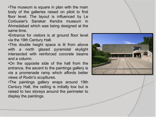 •The museum is square in plan with the main
body of the galleries raised on piloti to first
floor level. The layout is influenced by Le
Corbusier's Sanskar Kendra museum in
Ahmedabad which was being designed at the
same time.
•Entrance for visitors is at ground floor level
via the 19th Century Hall.
•This double height space is lit from above
with a north glazed pyramidal skylight
intersected with reinforced concrete beams
and a column.
•On the opposite side of the hall from the
entrance, the ascent to the paintings gallery is
via a promenade ramp which affords better
views of Rodin's scupltures.
•The paintings gallery wraps around 19th
Century Hall, the ceiling is initially low but is
raised to two storeys around the perimeter to
display the paintings.
 