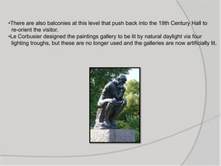 •There are also balconies at this level that push back into the 19th Century Hall to
re-orient the visitor.
•Le Corbusier designed the paintings gallery to be lit by natural daylight via four
lighting troughs, but these are no longer used and the galleries are now artificially lit.
 