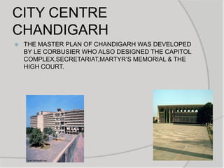 CITY CENTRE
CHANDIGARH
 THE MASTER PLAN OF CHANDIGARH WAS DEVELOPED
BY LE CORBUSIER WHO ALSO DESIGNED THE CAPITOL
COMPLEX,SECRETARIAT,MARTYR‟S MEMORIAL & THE
HIGH COURT.
 