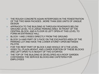  THE ROUGH CONCRETE AGAIN INTERPOSES IN THE FENESTRATION
OF THE TWO MAIN FACADES ; MORE THAN 2000 UNITS OF UNIQUE
DESIGN
 APPRAOCH TO THE BUILDING IS THROUGH ROADWAYS BELOW
GROUND LEVEL TO A LARGE PARKING AREA IN FRONT OF THE
CENTRAL BLOCK, AND A FLOOR IS LEFT OPEN AT THIS LEVEL TO
FORM AN ENTRANCE HALL
 BLOCK 1 AND 2 RISES DIRECTLY FROM THE GROUND
 BLOCK 3,4 AND PART OF 5 FACE ON THE EXCAVATED AREA OF THE
PARKING LOT AND HAVE THE LOWER STOREY OPEN BETWEEN
PILOTIS
 FOR THE REST PART OF BLOCK 5 AND WHOLE OF 6 THE LEVEL
GOES TILL PLAZA HEIGHT, AND LOWER PORTION OF THESE BLOCKS
ARE LEFT OPEN TO A HEIGHT OF TWO STORYES
 THE TOP OF THE BUILDING IS DEVELOPED AS A ROOF GARDEN
CONTAINING THE SERVICE BLOCKS AND CAFETERIA FOR
EMPLOYEES
 