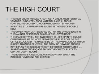 THE HIGH COURT,
 THE HIGH COURT FORMED A PART AS “ A GREAT ARCHITECTURAL
VENTURE USING VERY POOR MATERIALS AND A LABOUR
FORCEQUITE UNUSED TO MODERN BUILDING TECHNIQUES
 AN ENTIRE STUCTURE HAS RESULTED IN THE USE OF DOUBLE
ROOF
 THE UPPER ROOF CANTILEVERED OUT OF THE OFFICE BLOCK IN
THE MANNER OF PARASOL SHADING THE LOWER ROOF
 THE SPACE BETWEEN THE TWO ROOFS IS LEFT OPEN TO ENABLE
CURRENTS OF AIR TO MOVE BETWEEN THE FLAT ROOF OF THE
OFFICE BLOCK AND THE UNDERSIDE OF THE PARASOL ROOF WHICH
SLOPES TOWARDS CENTER IN THE FORM OF ROWS OF ARCHES
 IN THE PLAN THE BUILDING TOOK THE FORM OF ABBREVIATED L –
SHAPED WITH LONG FAÇADE FACING THE CAPITOL PLAZA TO
CONTAIN COURT ROOMS
 THE BUILDING IS A RECTILINEAR FRAME WITHIN WHICH THE
INTERIOR FUNCTIONS ARE DEFINED
 