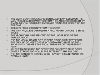  THE EIGHT COURT ROOMS ARE IDENTICALLY EXPRESSED ON THE
MAIN FAÇADE AND SEPARETED FROM THE LARGER HIGH COURT BY
A MONUMENTAL COLUMNED ENTRANCE RISING THE HEIGHT OF THE
BUILDING
 BUILDING RISES DIRECTLY FROM THE EARTH
 THE MAIN FAÇADE IS DEFINED BY A FULL HEIGHT CONCRETE BRISE
SOLEIL
 THE ARCH FORM IS RESTRICTED TO THE UNDERSIDE OF THE
PARASOL ROOF
 IT IS THE VISUAL DRAMA OF THE PIERS RISING SIXTY FEET FROM
THE GROUND TO MEET THE HEAVY OUTWARD THRUST OF THE
ROOF WHICH CREATES THE FOCAL EMPHASIS OF THE PRESENT
PLAN
 ON THE MAIN FAÇADE THE DEEP FIXED CONCRETE BRISE SOLEIL
GIVES A STRONG AND SCALELESS PATTERN TO THE BUILDING
 IT IS THE CONCRETE SCREEN WHICH GIVES THE MAIN FAÇADE ITS
OVER ALL UNITY
 