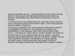  BEHIND THE BRISE SOLEIL , THE WINDOWS OF THE COURT ROOMS
ARE OF FIXED GLASS, BUT BETWEEN ARE NARROW VERTICAL
SPACES CONTAINING SHUTTERS WHICH OPEN AND CLOSE ON
HINGES
 IT IS NOTED THAT THE ORIENTATION OF THE HIGH COURT IS SUCH
THAT THE MAIN FAÇADE FACES NORTH WEST , AND THIS DOES NOT
RECEIVE DIRECT SUNLIGHT
 THE ROUGH CONCRETE OF THE BUILDING IS TREATED IN VARIETY
OF MANNERS FOR MUCH OF THE SURFACE INCLUDING THE
UNDERSIDE OF THE PARASOL ROOF AND THE EXTERIOR SIDE
WALLS , THE MASS OF SHEET METAL CHARACTERIZE THE SURFACE
 IN PORTIONS OF THE INTERIOR AND ON THE RAMPS , WOODEN
BOARDS HAVE BEEN INSERTED WITH IN THE METAL FORMS TO GIVE
THE CONCRETE SURFACE THE IMPRESS OF THEIR JOINTED
PATTERN, WHILE OTHER SURFACES, INCLUDING THOSE OF
MASSIVE ENTRANCE PIERS ARE FINISHED WITH GUNNITE CEMENT
 