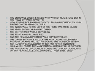  THE ENTRANCE LOBBY IS PAVED WITH WHITISH FLAG STONE SET IN
THE ROWS OF VARYING WIDTHS
 NEW SCHEME FOR PAINTING THE COLUMNS AND PORTICO WALLS IN
BRIGHT CONTRASTING COLOURS
 THE INSIDE WALL TO THE LEFT OF THE PIERS WAS TO BE BLACK
 THE ADJACENT PILLAR PAINTED GREEN
 THE CENTER PIER WOULD BE YELLOW
 THE RIGHT HAND PILLAR IS RED
 AND THE REMAINING PORTICO WALL IS PRIMARY BLUE
 THE GRAET ENTRANCE HALL OF THE HIGH COURT IS ALSO BEEN
FOUND IN LACKING PROTECTION DURING THE MONSOON SEASON
 THE NARROW CURVING RAMP AT THE END OF THE ENTRANCE
HALL,WHICH FORMS THE MAIN VERTICAL CIRCULATION IS EXPOSED
 THE HORIZONTAL CIRCULATION, CONSISTING OF POEN CORRIDORS
ON THR REAR FACADE ,IS ALSO INEFFECTIVELY SHELTERED
 