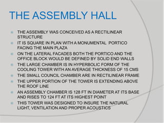 THE ASSEMBLY HALL
 THE ASSEMBLY WAS CONCEIVED AS A RECTILINEAR
STRUCTURE
 IT IS SQUARE IN PLAN WITH A MONUMENTAL PORTICO
FACING THE MAIN PLAZA
 ON THE LATERAL FACADES BOTH THE PORTICO AND THE
OFFICE BLOCK WOULD BE DEFINED BY SOLID END WALLS
 THE LARGE CHAMBER IS IN HYPERBOLIC FORM OF THE
COOLING TOWER WITH AN AVERAGE THICKNESS OF 15 CMS
 THE SMALL COUNCIL CHAMBER ARE IN RECTILINEAR FRAME
 THE UPPER PORTION OF THE TOWER IS EXTENDING ABOVE
THE ROOF LINE
 AN ASSEMBLY CHAMBER IS 128 FT IN DIAMETER AT ITS BASE
AND RISES TO 124 FT AT ITS HIGHEST POINT
 THIS TOWER WAS DESIGNED TO INSURE THE NATURAL
LIGHT, VENTILATION AND PROPER ACOUSTICS
 