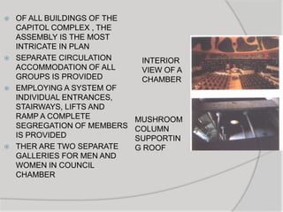  OF ALL BUILDINGS OF THE
CAPITOL COMPLEX , THE
ASSEMBLY IS THE MOST
INTRICATE IN PLAN
 SEPARATE CIRCULATION
ACCOMMODATION OF ALL
GROUPS IS PROVIDED
 EMPLOYING A SYSTEM OF
INDIVIDUAL ENTRANCES,
STAIRWAYS, LIFTS AND
RAMP A COMPLETE
SEGREGATION OF MEMBERS
IS PROVIDED
 THER ARE TWO SEPARATE
GALLERIES FOR MEN AND
WOMEN IN COUNCIL
CHAMBER
INTERIOR
VIEW OF A
CHAMBER
MUSHROOM
COLUMN
SUPPORTIN
G ROOF
 