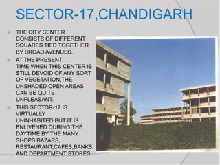 SECTOR-17,CHANDIGARH
 THE CITY CENTER
CONSISTS OF DIFFERENT
SQUARES TIED TOGETHER
BY BROAD AVENUES.
 AT THE PRESENT
TIME,WHEN THIS CENTER IS
STILL DEVOID OF ANY SORT
OF VEGETATION,THE
UNSHADED OPEN AREAS
CAN BE QUITE
UNPLEASANT.
 THIS SECTOR-17 IS
VIRTUALLY
UNINHABITED,BUT IT IS
ENLIVENED DURING THE
DAYTIME BY THE MANY
SHOPS,BAZARS,
RESTAURANT,CAFES,BANKS
AND DEPARTMENT STORES.
 