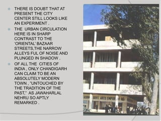  THERE IS DOUBT THAT AT
PRESENT THE CITY
CENTER STILL LOOKS LIKE
AN EXPERIMENT .
 THE URBAN CIRCULATION
HERE IS IN SHARP
CONTRAST TO THE
„ORIENTAL‟ BAZAAR
STREETS,THE NARROW
ALLEYS FUL OF NOISE AND
PLUNGED IN SHADOW .
 OF ALL THE CITIES OF
INDIA , ONLY CHANDIGARH
CAN CLAIM TO BE AN
ABSOLUTELY MODERN
TOWN , ”UNTOUCHED BY
THE TRADITION OF THE
PAST,” AS JAWAHARLAL
NEHRU SO APTLY
REMARKED .
 