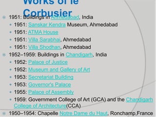 Works of le
Corbusier 1951: Buildings in Ahmedabad, India
 1951: Sanskar Kendra Museum, Ahmedabad
 1951: ATMA House
 1951: Villa Sarabhai, Ahmedabad
 1951: Villa Shodhan, Ahmedabad
 1952–1959: Buildings in Chandigarh, India
 1952: Palace of Justice
 1952: Museum and Gallery of Art
 1953: Secretariat Building
 1953: Governor's Palace
 1955: Palace of Assembly
 1959: Government College of Art (GCA) and the Chandigarh
College of Architecture(CCA)
 1950–1954: Chapelle Notre Dame du Haut, Ronchamp,France
 