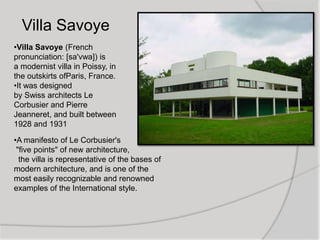 •Villa Savoye (French
pronunciation: [sa'vwa]) is
a modernist villa in Poissy, in
the outskirts ofParis, France.
•It was designed
by Swiss architects Le
Corbusier and Pierre
Jeanneret, and built between
1928 and 1931
•A manifesto of Le Corbusier's
"five points" of new architecture,
the villa is representative of the bases of
modern architecture, and is one of the
most easily recognizable and renowned
examples of the International style.
Villa Savoye
 