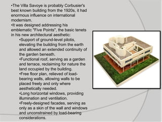 •The Villa Savoye is probably Corbusier's
best known building from the 1920s, it had
enormous influence on international
modernism.
•It was designed addressing his
emblematic "Five Points", the basic tenets
in his new architectural aesthetic:
•Support of ground-level pilotis,
elevating the building from the earth
and allowed an extended continuity of
the garden beneath.
•Functional roof, serving as a garden
and terrace, reclaiming for nature the
land occupied by the building.
•Free floor plan, relieved of load-
bearing walls, allowing walls to be
placed freely and only where
aesthetically needed.
•Long horizontal windows, providing
illumination and ventilation.
•Freely-designed facades, serving as
only as a skin of the wall and windows
and unconstrained by load-bearing
considerations.
 