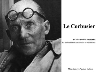 Le Corbusier 
El Movimiento Moderno 
La monumentalización de lo vernáculo 
Mtra. Carolyn Aguilar-Dubose  