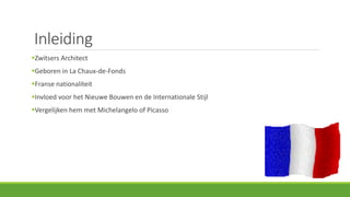 Inleiding
Zwitsers Architect
Geboren in La Chaux-de-Fonds
Franse nationaliteit
Invloed voor het Nieuwe Bouwen en de Internationale Stijl
Vergelijken hem met Michelangelo of Picasso
 