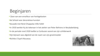 Beginjaren
 Zoon van een emailleur van horlogekasten
de School voor decoratieve kunsten
bouwde met René Chappalaz Villa Fallet
In 1910 werkte hij als tekenaar in het atelier van Peter Behrens in Neubabelsberg
In de periode rond 1920 leefde Le Corbusier vooral van zijn schilderwerk
Zijn bijnaam was afgeleid van de naam van zijn grootmoeder
Richtte L'Esprit Nouveau
 