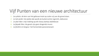 Vijf Punten van een nieuwe architectuur
1. Les pilotis: de kern van het gebouw moet op zuilen vrij van de grond staan.
2. Le toit-jardin: het platte dak wordt als buitenruimte ingericht, daktuinen
3. Le plan libre: vrije indeling op elk niveau dankzij skeletbouw
4. La façade libre: de gevels zijn geen dragende muren
5. La fenêtre en longeur: het horizontale panoramaraam
 