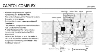 CAPITOL COMPLEX 1950-1970
• All the masterpieces stand together,
representing the democratic India
• Also contains Piazzas, Water Pools and Gardens
• Separated by large piazzas
• The open hand stands in centre-emblem of
Chandigarh
• The pools are being constructed in front of the
High Court and the Assembly
• A concrete structure that represents the
monumental character authority of the
government
• Earlier it was designed to be in the centre of
the city as a dominant element, but later on it
was placed from the city as the head – “City
must never be seen”
Palace of Assembly
Tower of
Shadows &
Geometry
Hills
Piazza
Secretariat Building
 