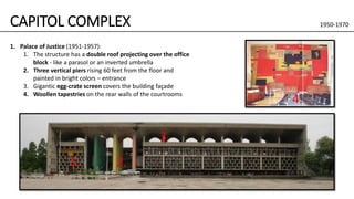 CAPITOL COMPLEX 1950-1970
1. Palace of Justice (1951-1957):
1. The structure has a double roof projecting over the office
block - like a parasol or an inverted umbrella
2. Three vertical piers rising 60 feet from the floor and
painted in bright colors – entrance
3. Gigantic egg-crate screen covers the building façade
4. Woollen tapestries on the rear walls of the courtrooms
2.
3.
1.
4.
 