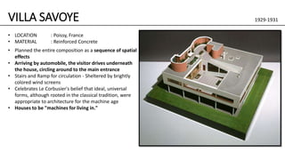 VILLA SAVOYE 1929-1931
• Planned the entire composition as a sequence of spatial
effects
• Arriving by automobile, the visitor drives underneath
the house, circling around to the main entrance
• Stairs and Ramp for circulation - Sheltered by brightly
colored wind screens
• Celebrates Le Corbusier's belief that ideal, universal
forms, although rooted in the classical tradition, were
appropriate to architecture for the machine age
• Houses to be "machines for living in."
• LOCATION : Poissy, France
• MATERIAL : Reinforced Concrete
 