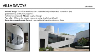 VILLA SAVOYE 1929-1931
• Modulor design : The result of Le Corbusier's researches into mathematics, architecture (the
golden section), and human proportion
• No historical ornament - Abstract sculptural design
• Pure color : White on the outside - newness, purity, simplicity, and health
• Spiral staircases and ramps : Dynamic , non-traditional transitions between floors
 