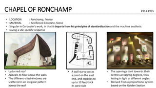CHAPEL OF RONCHAMP 1953-1955
• Upturned roof
• Appears to float above the walls
• The different-sized windows are
scattered in an irregular pattern
across the wall
• A wall starts out as
a point on the east
end, and expands to
up to 10 feet thick
its west side
• The openings slant towards their
centres at varying degrees, thus
letting in light at different angles
• Derived from a proportional system
based on the Golden Section
• LOCATION : Ronchamp, France
• MATERIAL : Reinforced Concrete, Stone
• Singular in Corbusier's work, in that it departs from his principles of standardization and the machine aesthetic
• Giving a site-specific response
 