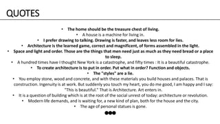 • The home should be the treasure chest of living.
• A house is a machine for living in.
• I prefer drawing to talking. Drawing is faster, and leaves less room for lies.
• Architecture is the learned game, correct and magnificent, of forms assembled in the light.
• Space and light and order. Those are the things that men need just as much as they need bread or a place
to sleep.
• A hundred times have I thought New York is a catastrophe, and fifty times : It is a beautiful catastrophe.
• To create architecture is to put in order. Put what in order? Function and objects.
• The "styles" are a lie.
• You employ stone, wood and concrete, and with these materials you build houses and palaces. That is
construction. Ingenuity is at work. But suddenly you touch my heart, you do me good, I am happy and I say:
"This is beautiful." That is Architecture. Art enters in.
• It is a question of building which is at the root of the social unrest of today: architecture or revolution.
• Modern life demands, and is waiting for, a new kind of plan, both for the house and the city.
• The age of personal statues is gone.
QUOTES
 