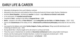EARLY LIFE & CAREER
• Attended a kindergarten that used Fröbelian methods
• Attracted to the visual arts and studied at the La-Chaux-de-Fonds Art School under Charles L'Eplattenier
• Architect René Chapallaz – Architecture teacher in school – large influence on Charles’ early works
• In his early years, he travelled around Europe
• Travelled to Paris – worked in the office of Auguste Perret – 1908
• Berlin – worked in the office of Peter Behrens – met Ludwig Mies van der Rohe and Walter Gropius – 1910 ~ 1911
• Visit to the Charterhouse of the Valley of Ema - influenced his architectural philosophy profoundly for the rest of his
life
• Journeyed to the Balkans and visited Serbia, Bulgaria, Turkey, and Greece, filling nearly 80 sketchbooks with
renderings of what he saw – 1911
• During World War I, Charles taught at his old school in La-Chaux-de-Fonds
• These four years in Switzerland, he worked on theoretical architectural studies using modern techniques
• Charles met the Cubist painter Amédée Ozenfant, in whom he recognised a kindred spirit – 1918
• Charles-Edouard Jeanneret adopted Pseudonym - Le Corbusier - 1920
 