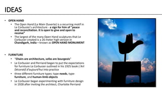 IDEAS
• OPEN HAND
• The Open Hand (La Main Ouverte) is a recurring motif in
Le Corbusier's architecture - a sign for him of "peace
and reconciliation. It is open to give and open to
receive”
• The largest of the many Open Hand sculptures that Le
Corbusier created is a 26 meter high version in
Chandigarh, India – known as OPEN HAND MONUMENT
• FURNITURE
• “Chairs are architecture, sofas are bourgeois”
• Le Corbusier and Perriand began to put the expectations
for furniture Le Corbusier outlined in his 1925 book L'Art
Décoratif d'aujourd'hui into practice
• three different furniture types: type-needs, type-
furniture, and human-limb objects
• Le Corbusier began experimenting with furniture design
in 1928 after inviting the architect, Charlotte Perriand
 