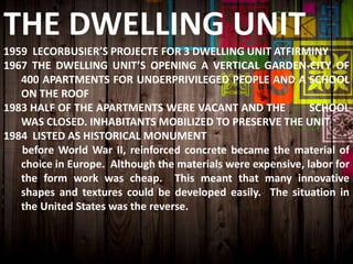 THE DWELLING UNIT
1959 LECORBUSIER’S PROJECTE FOR 3 DWELLING UNIT ATFIRMINY
1967 THE DWELLING UNIT’S OPENING A VERTICAL GARDEN-CITY OF
400 APARTMENTS FOR UNDERPRIVILEGED PEOPLE AND A SCHOOL
ON THE ROOF
1983 HALF OF THE APARTMENTS WERE VACANT AND THE SCHOOL
WAS CLOSED. INHABITANTS MOBILIZED TO PRESERVE THE UNIT
1984 LISTED AS HISTORICAL MONUMENT
before World War II, reinforced concrete became the material of
choice in Europe. Although the materials were expensive, labor for
the form work was cheap. This meant that many innovative
shapes and textures could be developed easily. The situation in
the United States was the reverse.
 