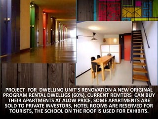 PROJECT FOR DWELLING UNIT’S RENOVATION A NEW ORIGINAL
PROGRAM RENTAL DWELLIGS (60%), CURRENT REMTERS CAN BUY
THEIR APARTMENTS AT ALOW PRICE, SOME APARTMENTS ARE
SOLD TO PRIVATE INVESTORS, HOTEL ROOMS ARE RESERVED FOR
TOURISTS, THE SCHOOL ON THE ROOF IS USED FOR EXHIBITS.
 