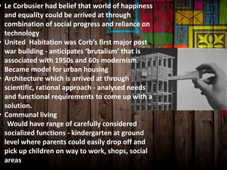 • Le Corbusier had belief that world of happiness
and equality could be arrived at through
combination of social progress and reliance on
technology
• United Habitation was Corb’s first major post
war building - anticipates ‘brutalism’ that is
associated with 1950s and 60s modernism.
Became model for urban housing
• Architecture which is arrived at through
scientific, rational approach - analysed needs
and functional requirements to come up with a
solution.
• Communal living
Would have range of carefully considered
socialized functions - kindergarten at ground
level where parents could easily drop off and
pick up children on way to work, shops, social
areas
 