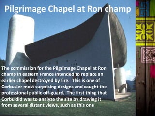 Pilgrimage Chapel at Ron champ
The commission for the Pilgrimage Chapel at Ron
champ in eastern France intended to replace an
earlier chapel destroyed by fire. This is one of
Corbusier most surprising designs and caught the
professional public off-guard. The first thing that
Corbu did was to analyze the site by drawing it
from several distant views, such as this one
 