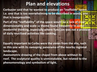 Equally important to Corbu were the views from the site, such
as this one with its sweeping panorama of the nearby regional
landscape.
Axonometric drawing of the chapel from above without its
roof. The sculptural quality is unmistakable, but related to the
phenomenology and symbolism of light.
Plan and elevations
Corbusier said that he wanted to produce an “ineffable” space,
i.e. one that is too overwhelming to be described in words, one
that is inexpressible.
Part of the “ineffability” of the space would be a lack of clear
dimensionality and scale--a theme found frequently in some
modernist thinking, especially where function was not a problem
of daily reutilized activities like cooking.
 