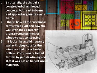 1. Structurally, the chapel is
constructed of reinforced
concrete, both cast in forms
and applied as gunnite over a
frame.
2. That is how all the curvilinear
forms were built and how the
wall with the apparently
arbitrary arrangement of
windows was constructed.
3. It looks like a solid masonry
wall with deep cuts for the
windows, but it is actually
hollow. Corbu was criticized
for this by purists who argued
that it was not an honest use of
materials.
 