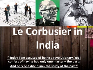 Le Corbusier in
India
“ Today I am accused of being a revolutionary. Yet I
confess of having had only one master – the past;
And only one discipline- the study of the past.”
 