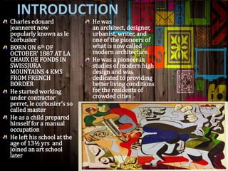 Charles edouard
jeanneret now
popularly known as le
Corbusier
BORN ON 6th OF
OCTOBER’ 1887 AT LA
CHAUX DE FONDS IN
SWISSJURA
MOUNTAINS 4 KMS
FROM FRENCH
BORDER
He started working
under contractor
perret, le corbusier’s so
called master
He as a child prepared
himself for a manual
occupation
He left his school at the
age of 13½ yrs and
joined an art school
later
He was
an architect, designer,
urbanist, writer, and
one of the pioneers of
what is now called
modern architecture.
He was a pioneer in
studies of modern high
design and was
dedicated to providing
better living conditions
for the residents of
crowded cities
 