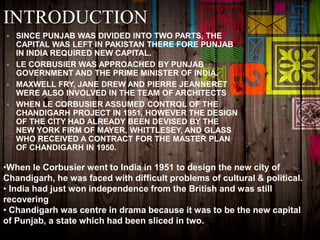 INTRODUCTION
 SINCE PUNJAB WAS DIVIDED INTO TWO PARTS, THE
CAPITAL WAS LEFT IN PAKISTAN THERE FORE PUNJAB
IN INDIA REQUIRED NEW CAPITAL.
 LE CORBUSIER WAS APPROACHED BY PUNJAB
GOVERNMENT AND THE PRIME MINISTER OF INDIA.
 MAXWELL FRY, JANE DREW AND PIERRE JEANNERET
WERE ALSO INVOLVED IN THE TEAM OF ARCHITECTS
 WHEN LE CORBUSIER ASSUMED CONTROL OF THE
CHANDIGARH PROJECT IN 1951, HOWEVER THE DESIGN
OF THE CITY HAD ALREADY BEEN DEVISED BY THE
NEW YORK FIRM OF MAYER, WHITTLESEY, AND GLASS
WHO RECEIVED A CONTRACT FOR THE MASTER PLAN
OF CHANDIGARH IN 1950.
•When le Corbusier went to India in 1951 to design the new city of
Chandigarh, he was faced with difficult problems of cultural & political.
• India had just won independence from the British and was still
recovering
• Chandigarh was centre in drama because it was to be the new capital
of Punjab, a state which had been sliced in two.
 