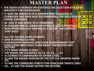 MASTER PLAN
• THE DEATH OF NOWICKI NECESSITATED THE SELECTION OF A NEW
ARCHITECT FOR CHANDIGARH.
• IT WAS THE MINISTER OF PLANNING WHO SUGGISTED LE-
CORBUISER AND WHO ALSO RECOMMENDED THE INCLUSION OF
PIERRE JEANNERET.
• IN 1951 IT WAS GIVEN TO LE CORBUSIER.
• IN CHANDIGARH LE CORBUSIER SYTEM OF SELF SUPPORTING
• NEIGHBORHOOD UNIT KNOWN AS A SECTOR HAS WORKED
VERY WELL.
• ALL THE HOUSES OPEN UP INSIDE.
• GRID PLANNING IS DONE
• CHANDIGARH PLANNING WAS DONE IN AN MANNER THAT
EVERYTHING WAS EASILY CLEAR ABOUT THE ROUTES AND
SECTORS
• 7 V’S ROAD SYSTEM IS USED
• THE ROADS ARE CLASSIFIED AS V1 ,V2 ,V3………V7
• V1 CONNECTS CHANDIGARH TO OTHER CITIES.
• V2 ARE THE MAJOR AVENUES OF THE CITY E.G MADHYA MARG
ETC.
• V3 ARE THE CORRIDORS STREETS FOR VEHICULAR TRAFFIC ONLY.
• V4…..V7 ARE THE ROADS WITHIN THE SECTORS.
 