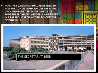 • HERE THE SECRETARIAT BUILDING IS TREATED
AS A HORIZONTAL PLATFORM LIKE THE PLAIN
OF CHANDIGARH ITSELF,CARRYING ON ITS
ROOF THE PROVINCIAL ASSEMBLY HALL RISING
IN A PARABOLIC ARCH, A FORM ECHOING THE
DISTANT HILLS
THE SECRETARIAT,1958
 