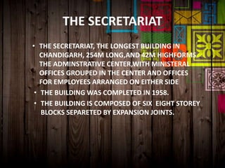 THE SECRETARIAT
• THE SECRETARIAT, THE LONGEST BUILDING IN
CHANDIGARH, 254M LONG,AND 42M HIGHFORMS
THE ADMINSTRATIVE CENTER,WITH MINISTERAL
OFFICES GROUPED IN THE CENTER AND OFFICES
FOR EMPLOYEES ARRANGED ON EITHER SIDE
• THE BUILDING WAS COMPLETED IN 1958.
• THE BUILDING IS COMPOSED OF SIX EIGHT STOREY
BLOCKS SEPARETED BY EXPANSION JOINTS.
 