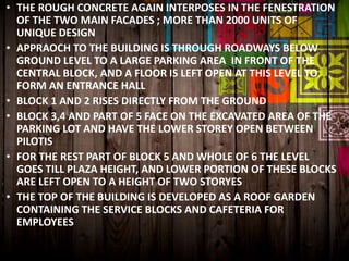 • THE ROUGH CONCRETE AGAIN INTERPOSES IN THE FENESTRATION
OF THE TWO MAIN FACADES ; MORE THAN 2000 UNITS OF
UNIQUE DESIGN
• APPRAOCH TO THE BUILDING IS THROUGH ROADWAYS BELOW
GROUND LEVEL TO A LARGE PARKING AREA IN FRONT OF THE
CENTRAL BLOCK, AND A FLOOR IS LEFT OPEN AT THIS LEVEL TO
FORM AN ENTRANCE HALL
• BLOCK 1 AND 2 RISES DIRECTLY FROM THE GROUND
• BLOCK 3,4 AND PART OF 5 FACE ON THE EXCAVATED AREA OF THE
PARKING LOT AND HAVE THE LOWER STOREY OPEN BETWEEN
PILOTIS
• FOR THE REST PART OF BLOCK 5 AND WHOLE OF 6 THE LEVEL
GOES TILL PLAZA HEIGHT, AND LOWER PORTION OF THESE BLOCKS
ARE LEFT OPEN TO A HEIGHT OF TWO STORYES
• THE TOP OF THE BUILDING IS DEVELOPED AS A ROOF GARDEN
CONTAINING THE SERVICE BLOCKS AND CAFETERIA FOR
EMPLOYEES
 