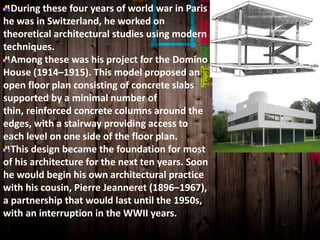 During these four years of world war in Paris
he was in Switzerland, he worked on
theoretical architectural studies using modern
techniques.
Among these was his project for the Domino
House (1914–1915). This model proposed an
open floor plan consisting of concrete slabs
supported by a minimal number of
thin, reinforced concrete columns around the
edges, with a stairway providing access to
each level on one side of the floor plan.
This design became the foundation for most
of his architecture for the next ten years. Soon
he would begin his own architectural practice
with his cousin, Pierre Jeanneret (1896–1967),
a partnership that would last until the 1950s,
with an interruption in the WWII years.
 